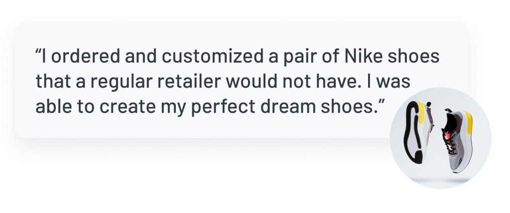 Quote: “I ordered and customized a pair of Nike shoes that a regular retailer would not have. I was able to create my perfect dream shoes.”
